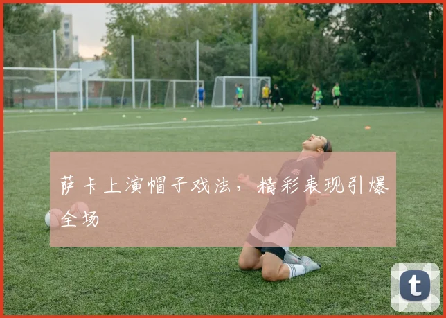 萨卡上演帽子戏法，精彩表现引爆全场