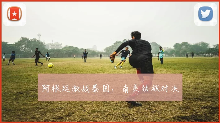 阿根廷激战泰国，南美劲旅对决