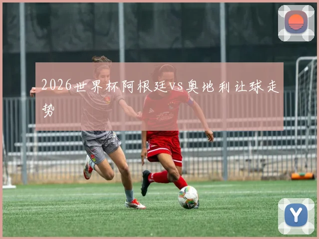 2026世界杯阿根廷vs奥地利让球走势