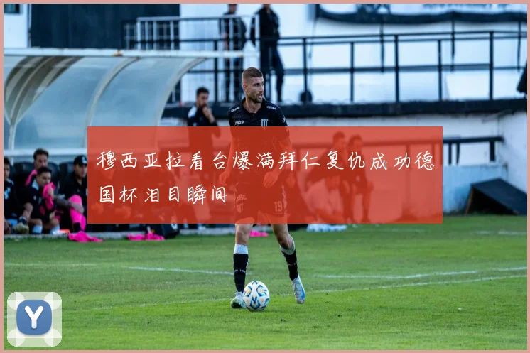 穆西亚拉看台爆满拜仁复仇成功德国杯泪目瞬间