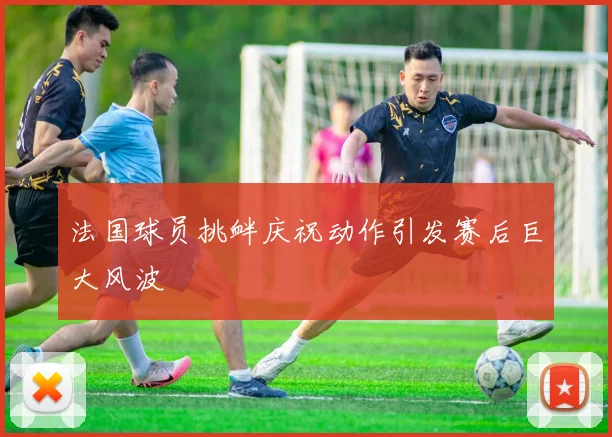 法国球员挑衅庆祝动作引发赛后巨大风波