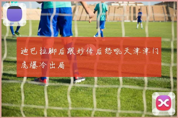 迪巴拉脚后跟妙传后怒吼天津津门虎爆冷出局