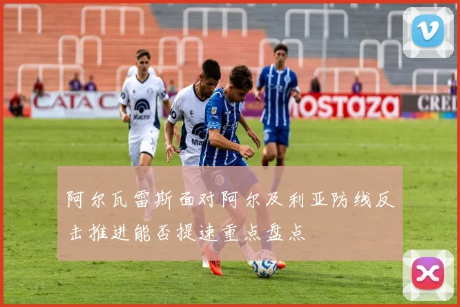 阿尔瓦雷斯面对阿尔及利亚防线反击推进能否提速重点盘点