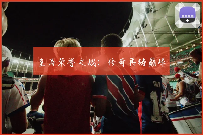 皇马荣誉之战：传奇再铸巅峰
