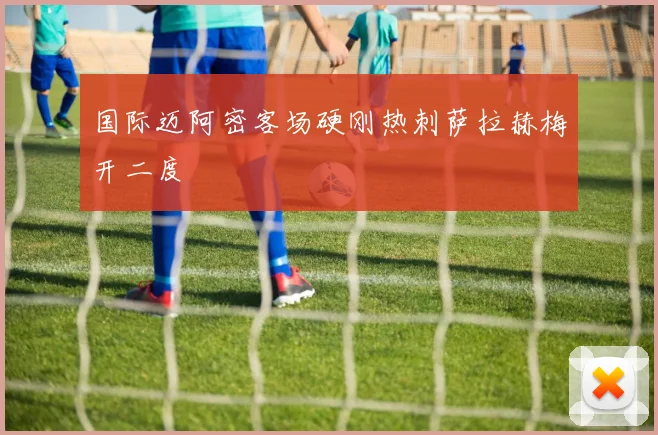 国际迈阿密客场硬刚热刺萨拉赫梅开二度