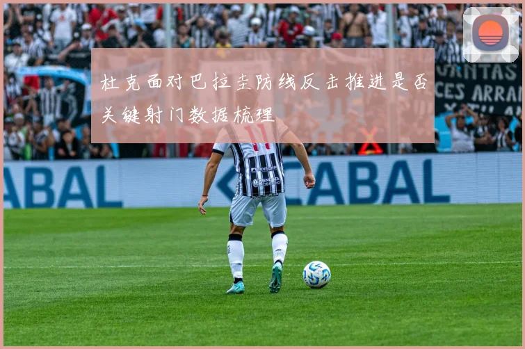 杜克面对巴拉圭防线反击推进是否关键射门数据梳理