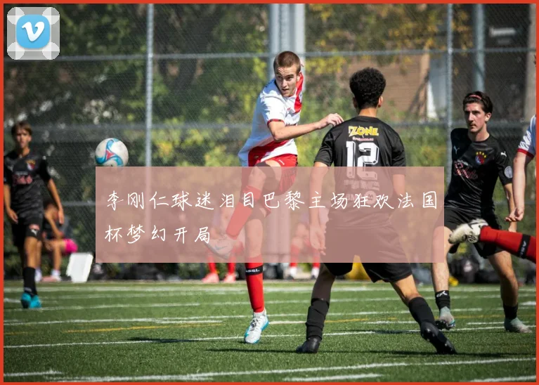 李刚仁球迷泪目巴黎主场狂欢法国杯梦幻开局