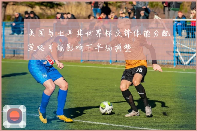 美国与土耳其世界杯交锋体能分配策略可能影响下半场调整