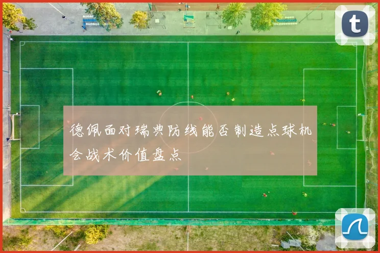 德佩面对瑞典防线能否制造点球机会战术价值盘点