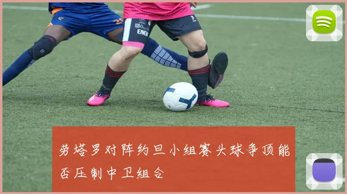 劳塔罗对阵约旦小组赛头球争顶能否压制中卫组合