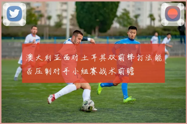 澳大利亚面对土耳其双前锋打法能否压制对手小组赛战术前瞻