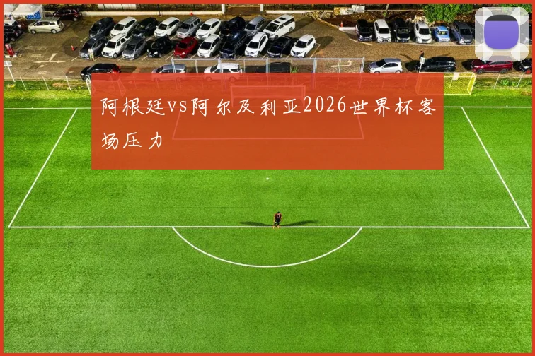 阿根廷vs阿尔及利亚2026世界杯客场压力