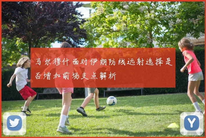 马尔穆什面对伊朗防线远射选择是否增加前场支点解析