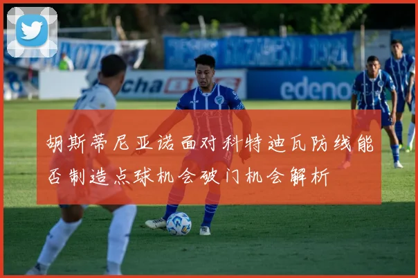 胡斯蒂尼亚诺面对科特迪瓦防线能否制造点球机会破门机会解析
