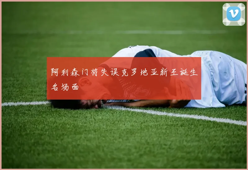 阿利森门将失误克罗地亚新王诞生名场面