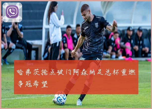 哈弗茨抢点破门阿森纳足总杯重燃争冠希望