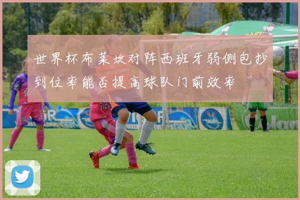 世界杯布莱坎对阵西班牙弱侧包抄到位率能否提高球队门前效率