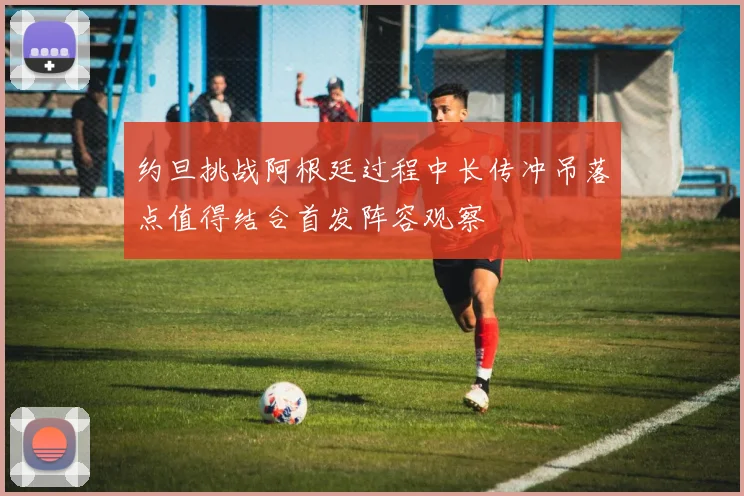约旦挑战阿根廷过程中长传冲吊落点值得结合首发阵容观察