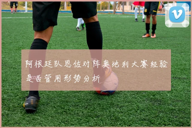 阿根廷队恩佐对阵奥地利大赛经验是否管用形势分析