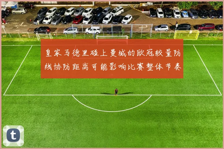 皇家马德里碰上曼城的欧冠较量防线协防距离可能影响比赛整体节奏