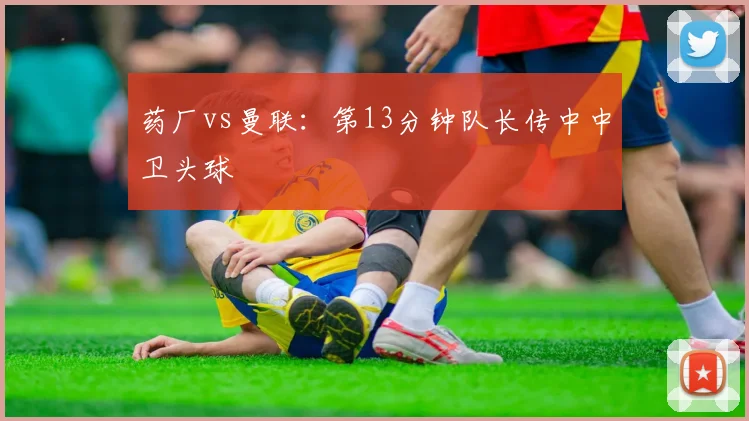 药厂vs曼联:第13分钟队长传中中卫头球