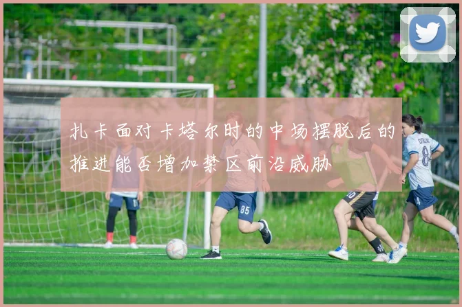 扎卡面对卡塔尔时的中场摆脱后的推进能否增加禁区前沿威胁