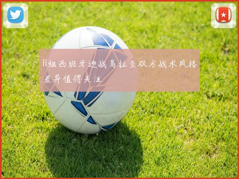H组西班牙迎战乌拉圭双方战术风格差异值得关注