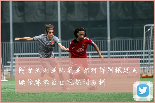 阿尔及利亚队奥亚尔对阵阿根廷关键传球能否出现热词分析