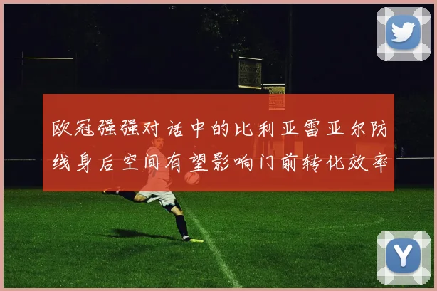 欧冠强强对话中的比利亚雷亚尔防线身后空间有望影响门前转化效率