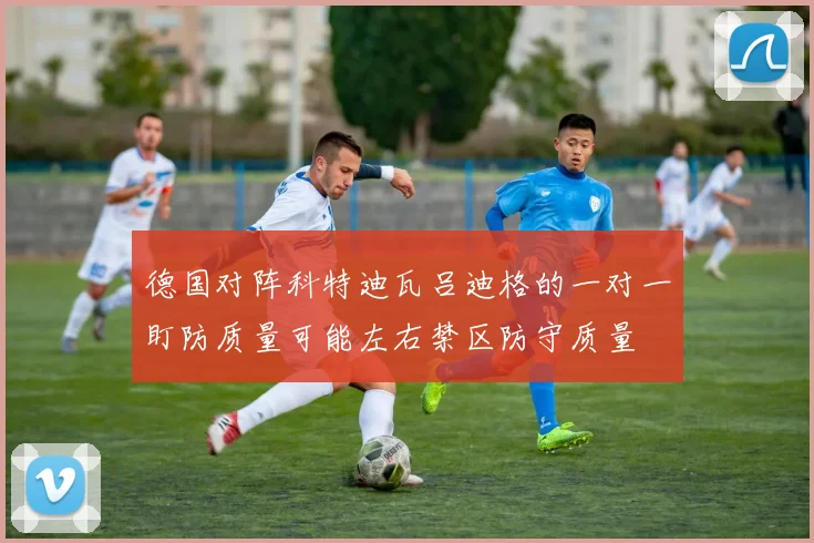 德国对阵科特迪瓦吕迪格的一对一盯防质量可能左右禁区防守质量