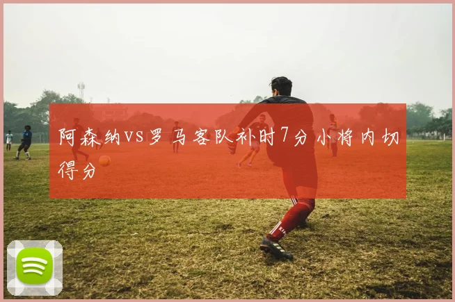 阿森纳vs罗马客队补时7分小将内切得分