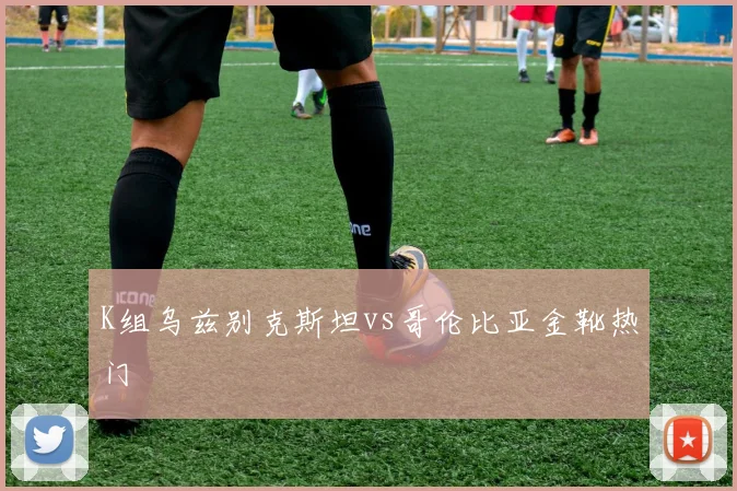 K组乌兹别克斯坦vs哥伦比亚金靴热门