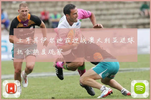 土耳其伊尔迪兹迎战澳大利亚进球机会热度观察
