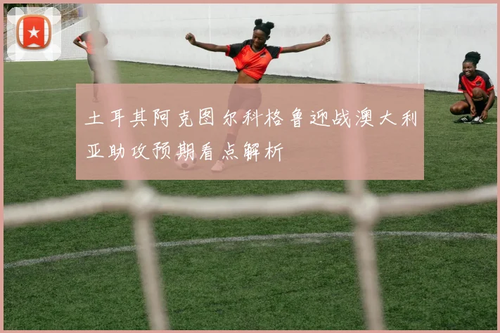 土耳其阿克图尔科格鲁迎战澳大利亚助攻预期看点解析