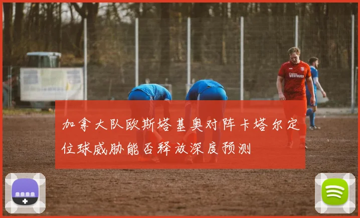 加拿大队欧斯塔基奥对阵卡塔尔定位球威胁能否释放深度预测